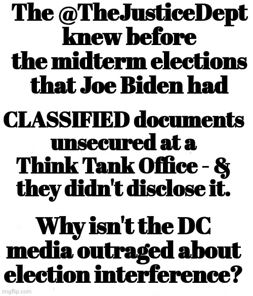 Why Isn't the DC Media Outraged About Election Interference? | The @TheJusticeDept knew before the midterm elections that Joe Biden had; CLASSIFIED documents unsecured at a Think Tank Office - & they didn't disclose it. Why isn't the DC media outraged about election interference? | image tagged in msm,outrage | made w/ Imgflip meme maker