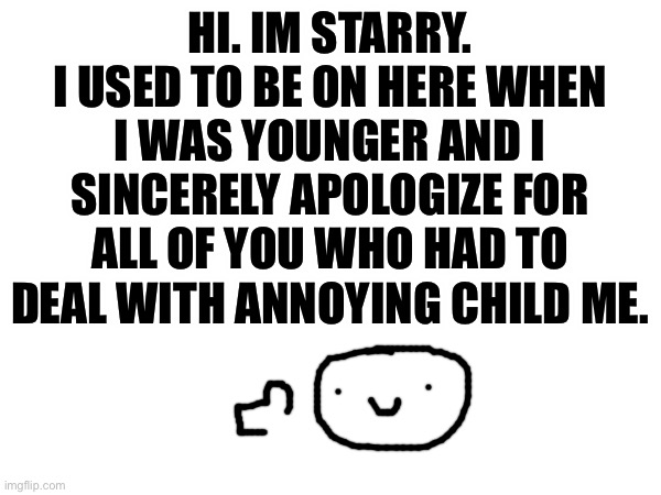 hello!! I used to be floofy_furret | HI. IM STARRY.
I USED TO BE ON HERE WHEN I WAS YOUNGER AND I SINCERELY APOLOGIZE FOR ALL OF YOU WHO HAD TO DEAL WITH ANNOYING CHILD ME. | image tagged in im back,im sorry | made w/ Imgflip meme maker