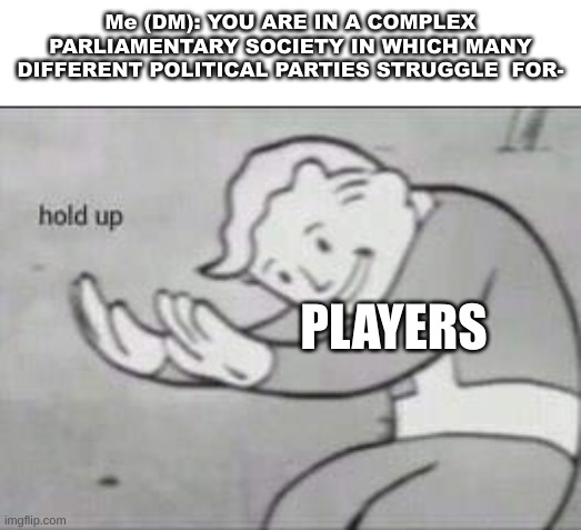 Fallout Hold Up | Me (DM): YOU ARE IN A COMPLEX PARLIAMENTARY SOCIETY IN WHICH MANY DIFFERENT POLITICAL PARTIES STRUGGLE  FOR-; PLAYERS | image tagged in fallout hold up | made w/ Imgflip meme maker