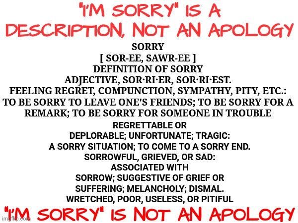"I'm Sorry".  Yes You Are.  Now Cough Up An Apology | "I'M SORRY" IS A DESCRIPTION, NOT AN APOLOGY; SORRY
[ SOR-EE, SAWR-EE ]
DEFINITION OF SORRY
ADJECTIVE, SOR·RI·ER, SOR·RI·EST.
FEELING REGRET, COMPUNCTION, SYMPATHY, PITY, ETC.:
TO BE SORRY TO LEAVE ONE'S FRIENDS; TO BE SORRY FOR A REMARK; TO BE SORRY FOR SOMEONE IN TROUBLE; REGRETTABLE OR DEPLORABLE; UNFORTUNATE; TRAGIC:
A SORRY SITUATION; TO COME TO A SORRY END.
SORROWFUL, GRIEVED, OR SAD:
ASSOCIATED WITH SORROW; SUGGESTIVE OF GRIEF OR SUFFERING; MELANCHOLY; DISMAL.
WRETCHED, POOR, USELESS, OR PITIFUL; "I'M SORRY" IS NOT AN APOLOGY | image tagged in memes,apology,i'm sorry,bite me,sorry my ass,definition | made w/ Imgflip meme maker