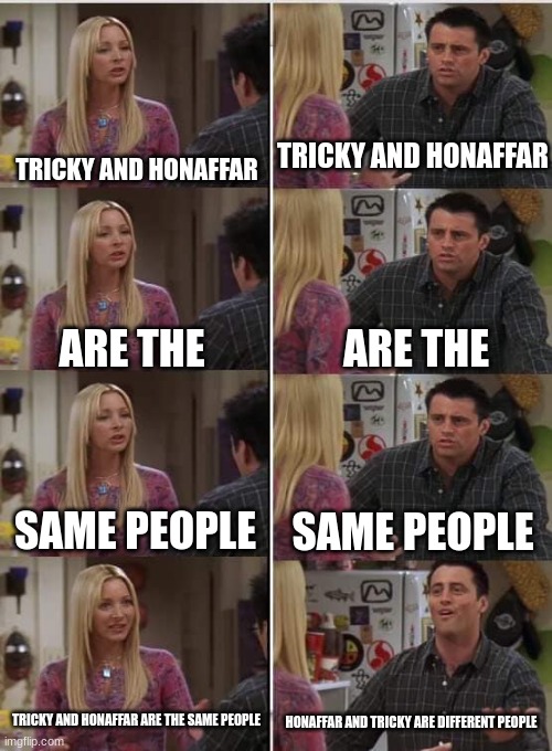 tricky and dr honafar are difrent but the same people | TRICKY AND HONAFFAR; TRICKY AND HONAFFAR; ARE THE; ARE THE; SAME PEOPLE; SAME PEOPLE; TRICKY AND HONAFFAR ARE THE SAME PEOPLE; HONAFFAR AND TRICKY ARE DIFFERENT PEOPLE | image tagged in phoebe joey | made w/ Imgflip meme maker