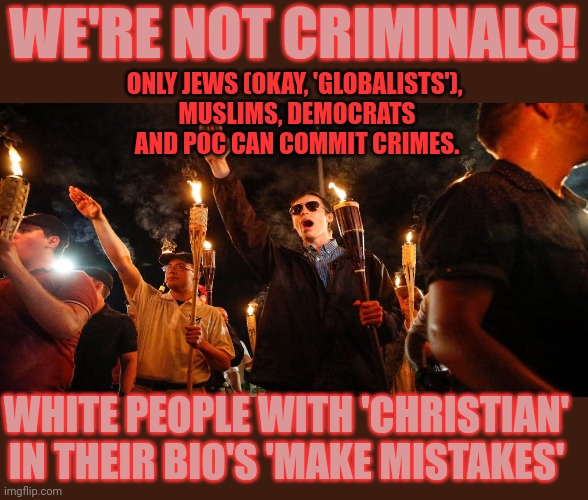 Some commit crimes while others make mistakes | WE'RE NOT CRIMINALS! ONLY JEWS (OKAY, 'GLOBALISTS'), 
MUSLIMS, DEMOCRATS
AND POC CAN COMMIT CRIMES. WHITE PEOPLE WITH 'CHRISTIAN'
IN THEIR BIO'S 'MAKE MISTAKES' | image tagged in double standards,conservative hypocrisy,crime,white supremacy,think about it | made w/ Imgflip meme maker