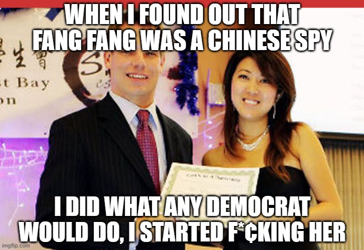 Eric Swalwell and Fang | WHEN I FOUND OUT THAT FANG FANG WAS A CHINESE SPY; I DID WHAT ANY DEMOCRAT WOULD DO, I STARTED F*¢KING HER | image tagged in eric swalwell and fang | made w/ Imgflip meme maker