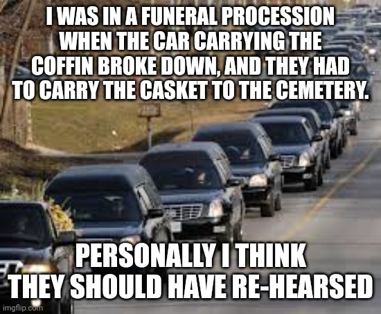 Rehearsals make everything go smoothly |  I WAS IN A FUNERAL PROCESSION WHEN THE CAR CARRYING THE COFFIN BROKE DOWN, AND THEY HAD TO CARRY THE CASKET TO THE CEMETERY. PERSONALLY I THINK THEY SHOULD HAVE RE-HEARSED | image tagged in funeral,death,so you have chosen death | made w/ Imgflip meme maker