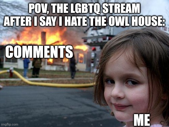 It kinda sucked | POV, THE LGBTQ STREAM AFTER I SAY I HATE THE OWL HOUSE:; COMMENTS; ME | image tagged in memes,disaster girl | made w/ Imgflip meme maker