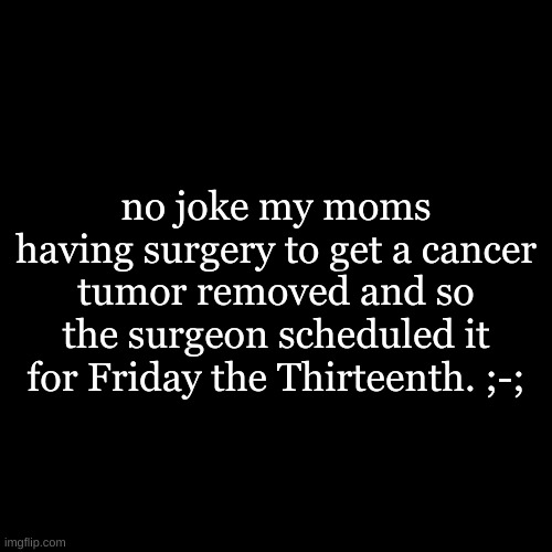 (｢•-•)｢ ʷʱʸ? | no joke my moms having surgery to get a cancer tumor removed and so the surgeon scheduled it for Friday the Thirteenth. ;-; | image tagged in black square | made w/ Imgflip meme maker
