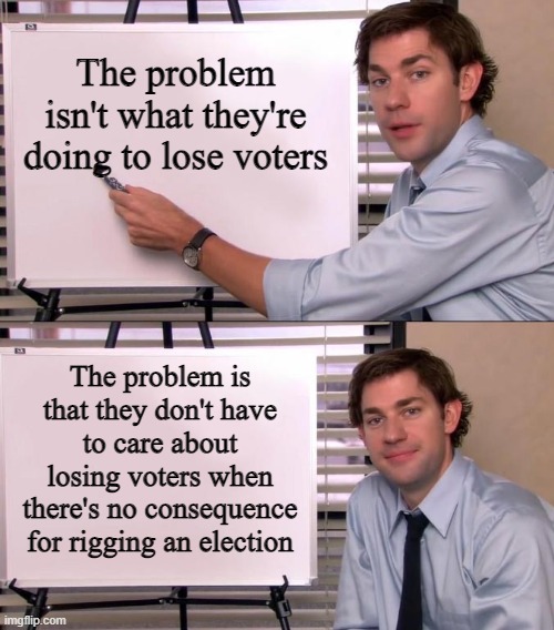 Observe how Careless they are about Us Voters and Ask Why that Might Be | The problem isn't what they're doing to lose voters; The problem is that they don't have to care about losing voters when there's no consequence for rigging an election | image tagged in jim halpert explains | made w/ Imgflip meme maker