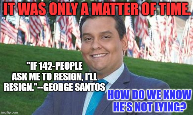 Is the "fix in?"  How much is he being paid to go? | IT WAS ONLY A MATTER OF TIME. "IF 142-PEOPLE ASK ME TO RESIGN, I'LL RESIGN."--GEORGE SANTOS; HOW DO WE KNOW HE'S NOT LYING? | image tagged in politics | made w/ Imgflip meme maker