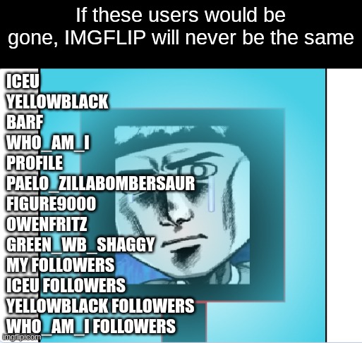 Imgflip will never be the same without these users | If these users would be gone, IMGFLIP will never be the same; ICEU
YELLOWBLACK
BARF
WHO_AM_I
PROFILE
PAELO_ZILLABOMBERSAUR
FIGURE9000
OWENFRITZ
GREEN_WB_SHAGGY
MY FOLLOWERS
ICEU FOLLOWERS
YELLOWBLACK FOLLOWERS
WHO_AM_I FOLLOWERS | image tagged in dark matter crying in ice | made w/ Imgflip meme maker