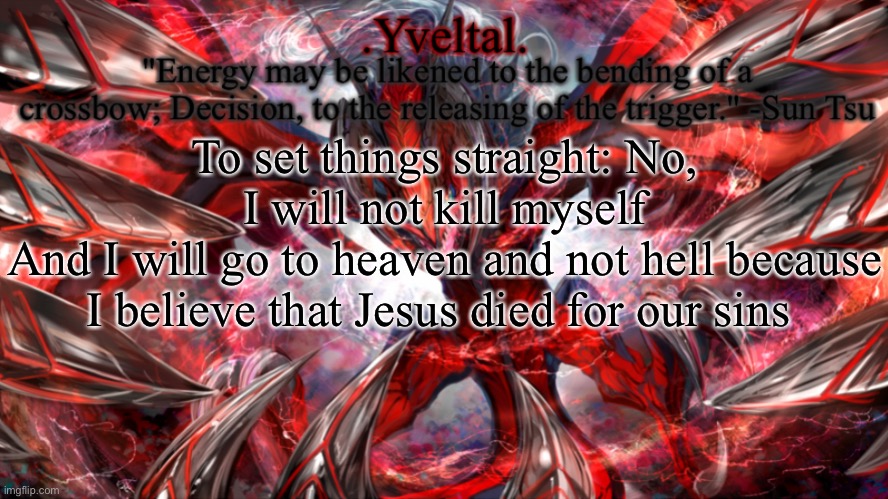 .Yveltal. Announcement temp | To set things straight: No, I will not kill myself
And I will go to heaven and not hell because I believe that Jesus died for our sins | image tagged in yveltal announcement temp | made w/ Imgflip meme maker