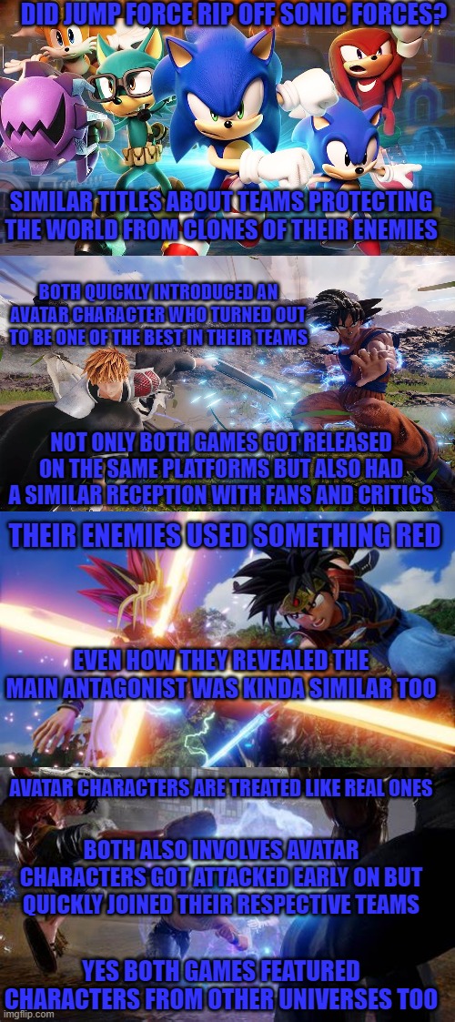DID JUMP FORCE RIP OFF SONIC FORCES? SIMILAR TITLES ABOUT TEAMS PROTECTING THE WORLD FROM CLONES OF THEIR ENEMIES; BOTH QUICKLY INTRODUCED AN AVATAR CHARACTER WHO TURNED OUT TO BE ONE OF THE BEST IN THEIR TEAMS; NOT ONLY BOTH GAMES GOT RELEASED ON THE SAME PLATFORMS BUT ALSO HAD A SIMILAR RECEPTION WITH FANS AND CRITICS; THEIR ENEMIES USED SOMETHING RED; EVEN HOW THEY REVEALED THE MAIN ANTAGONIST WAS KINDA SIMILAR TOO; AVATAR CHARACTERS ARE TREATED LIKE REAL ONES; BOTH ALSO INVOLVES AVATAR CHARACTERS GOT ATTACKED EARLY ON BUT QUICKLY JOINED THEIR RESPECTIVE TEAMS; YES BOTH GAMES FEATURED CHARACTERS FROM OTHER UNIVERSES TOO | image tagged in sonic forces,jump force,rip off | made w/ Imgflip meme maker