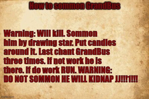 How to sommon GrandBus | How to sommon GrandBus; Warning: Will kill. Sommon him by drawing star. Put candles around it. Last chant GrandBus three times. If not work he is there. If do work RUN. WARNING: DO NOT SOMMON HE WILL KIDNAP JJ!!!1!!! | image tagged in old paper | made w/ Imgflip meme maker
