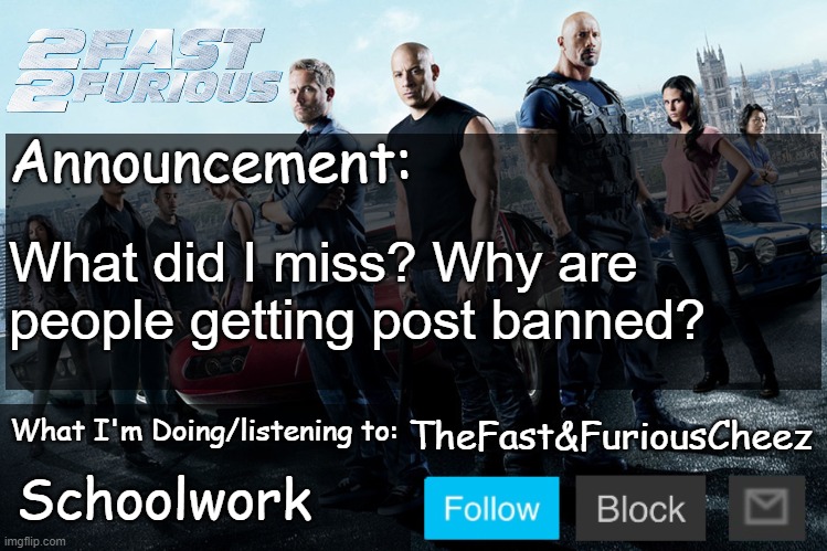 Fast & Furious V1.0 | What did I miss? Why are people getting post banned? Schoolwork | image tagged in fast furious v1 0 | made w/ Imgflip meme maker