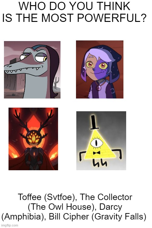I think bill cipher is the most powerful ngl | WHO DO YOU THINK IS THE MOST POWERFUL? Toffee (Svtfoe), The Collector (The Owl House), Darcy (Amphibia), Bill Cipher (Gravity Falls) | image tagged in blank white template | made w/ Imgflip meme maker