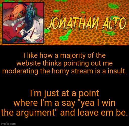 Jonathan Alto Template | I like how a majority of the website thinks pointing out me moderating the horny stream is a insult. I'm just at a point where I'm a say "yea I win the argument" and leave em be. | image tagged in jonathan alto template | made w/ Imgflip meme maker