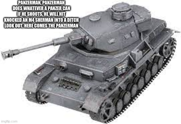 PANZER |  PANZERMAN, PANZERMAN
DOES WHATEVER A PANZER CAN
IF HE SHOOTS, HE WILL HIT
KNOCKED AN M4 SHERMAN INTO A DITCH
LOOK OUT, HERE COMES THE PANZERMAN | image tagged in military,tanks | made w/ Imgflip meme maker