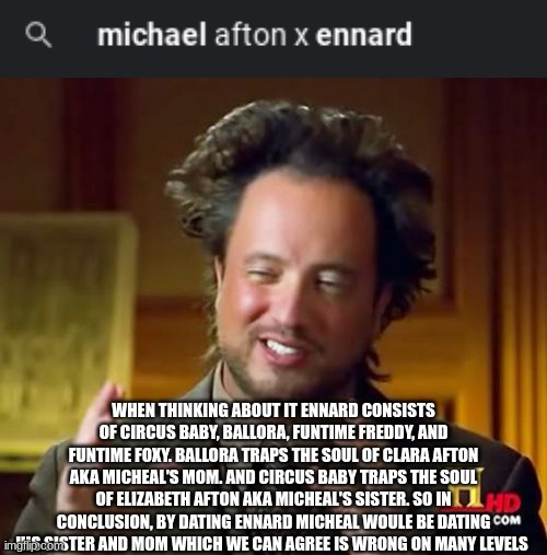 Whoever made the "william afton x micheal" meme I'm sorry for kinda copying you | WHEN THINKING ABOUT IT ENNARD CONSISTS OF CIRCUS BABY, BALLORA, FUNTIME FREDDY, AND FUNTIME FOXY. BALLORA TRAPS THE SOUL OF CLARA AFTON AKA MICHEAL'S MOM. AND CIRCUS BABY TRAPS THE SOUL OF ELIZABETH AFTON AKA MICHEAL'S SISTER. SO IN CONCLUSION, BY DATING ENNARD MICHEAL WOULE BE DATING HIS SISTER AND MOM WHICH WE CAN AGREE IS WRONG ON MANY LEVELS | image tagged in memes,ancient aliens | made w/ Imgflip meme maker
