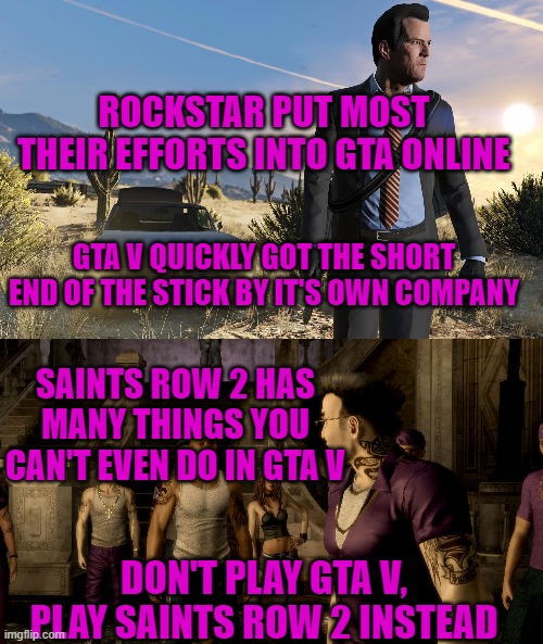 ROCKSTAR PUT MOST THEIR EFFORTS INTO GTA ONLINE; GTA V QUICKLY GOT THE SHORT END OF THE STICK BY IT'S OWN COMPANY; SAINTS ROW 2 HAS MANY THINGS YOU CAN'T EVEN DO IN GTA V; DON'T PLAY GTA V, PLAY SAINTS ROW 2 INSTEAD | image tagged in gta,saints row,don't play gta v | made w/ Imgflip meme maker