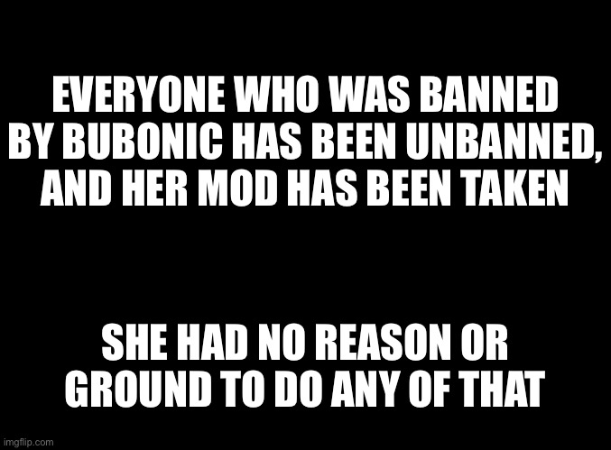 blank black | EVERYONE WHO WAS BANNED BY BUBONIC HAS BEEN UNBANNED, AND HER MOD HAS BEEN TAKEN; SHE HAD NO REASON OR GROUND TO DO ANY OF THAT | image tagged in blank black | made w/ Imgflip meme maker