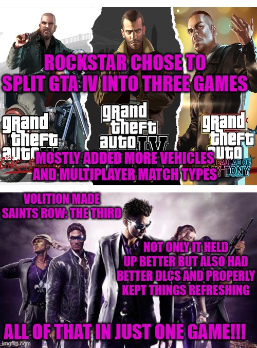 ROCKSTAR CHOSE TO SPLIT GTA IV INTO THREE GAMES; MOSTLY ADDED MORE VEHICLES AND MULTIPLAYER MATCH TYPES; VOLITION MADE SAINTS ROW: THE THIRD; NOT ONLY IT HELD UP BETTER BUT ALSO HAD BETTER DLCS AND PROPERLY KEPT THINGS REFRESHING; ALL OF THAT IN JUST ONE GAME!!! | image tagged in gta,saints row,dlcs | made w/ Imgflip meme maker