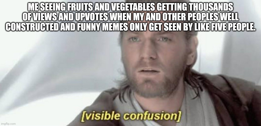 Visible Confusion | ME SEEING FRUITS AND VEGETABLES GETTING THOUSANDS OF VIEWS AND UPVOTES WHEN MY AND OTHER PEOPLES WELL CONSTRUCTED AND FUNNY MEMES ONLY GET SEEN BY LIKE FIVE PEOPLE. | image tagged in visible confusion | made w/ Imgflip meme maker