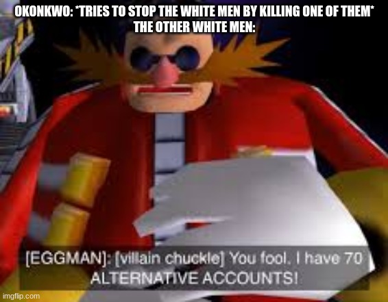 you have to have read Things Fall Apart to get it.. | OKONKWO: *TRIES TO STOP THE WHITE MEN BY KILLING ONE OF THEM*
THE OTHER WHITE MEN: | image tagged in eggman alternative accounts | made w/ Imgflip meme maker