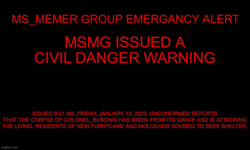 MSMG EAS | MSMG ISSUED A CIVIL DANGER WARNING; ISSUED 9:31 AM, FRIDAY, JANUARY 13, 2023. UNCONFIRMED REPORTS THAT THE CORPSE OF COLONEL_BUBONIC HAS RISEN FROM ITS GRAVE AND IS ATTACKING THE LIVING. RESIDENTS OF NEW FURRYLAND AND MOLOCADO ADVISED TO SEEK SHELTER. | image tagged in msmg eas | made w/ Imgflip meme maker