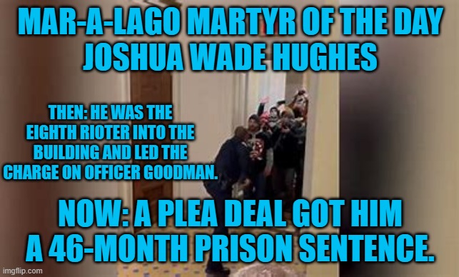 One of almost 500 Non-FBI employees sentenced to date. | MAR-A-LAGO MARTYR OF THE DAY
JOSHUA WADE HUGHES; THEN: HE WAS THE EIGHTH RIOTER INTO THE BUILDING AND LED THE CHARGE ON OFFICER GOODMAN. NOW: A PLEA DEAL GOT HIM A 46-MONTH PRISON SENTENCE. | image tagged in politics | made w/ Imgflip meme maker