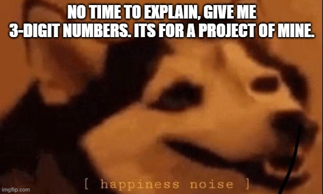 [happiness noise] | NO TIME TO EXPLAIN, GIVE ME 3-DIGIT NUMBERS. ITS FOR A PROJECT OF MINE. | image tagged in happiness noise | made w/ Imgflip meme maker