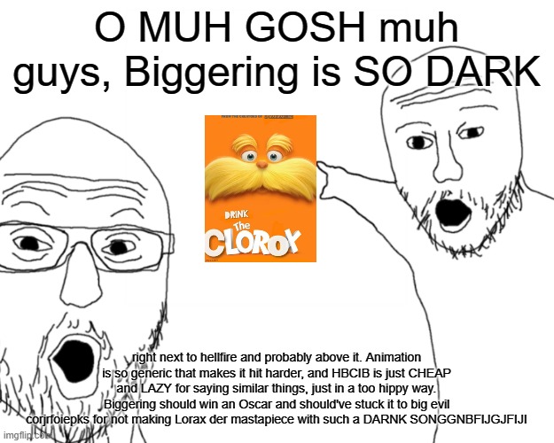 Biggering isn't special | O MUH GOSH muh guys, Biggering is SO DARK; right next to hellfire and probably above it. Animation is so generic that makes it hit harder, and HBCIB is just CHEAP and LAZY for saying similar things, just in a too hippy way. Biggering should win an Oscar and should've stuck it to big evil corjrfoiepks for not making Lorax der mastapiece with such a DARNK SONGGNBFIJGJFIJI | image tagged in two soy jacks | made w/ Imgflip meme maker