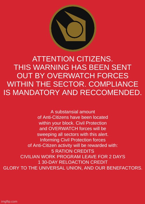 Combine CITY-17 Alert | ATTENTION CITIZENS.
THIS WARNING HAS BEEN SENT OUT BY OVERWATCH FORCES WITHIN THE SECTOR. COMPLIANCE IS MANDATORY AND RECCOMENDED. A substansial amount of Anti-Citizens have been located within your block. Civil Protection and OVERWATCH forces will be sweeping all sectors with this alert. Informing Civil Protection forces of Anti-Citizen activity will be rewarded with:
5 RATION CREDITS
CIVILIAN WORK PROGRAM LEAVE FOR 2 DAYS
1 30-DAY RELOACTION CREDIT
GLORY TO THE UNIVERSAL UNION, AND OUR BENEFACTORS. | image tagged in half life,valve,emergency alert,emergency alert system | made w/ Imgflip meme maker