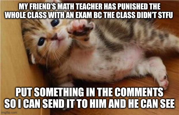 Please | MY FRIEND’S MATH TEACHER HAS PUNISHED THE WHOLE CLASS WITH AN EXAM BC THE CLASS DIDN’T STFU; PUT SOMETHING IN THE COMMENTS SO I CAN SEND IT TO HIM AND HE CAN SEE | image tagged in please help | made w/ Imgflip meme maker
