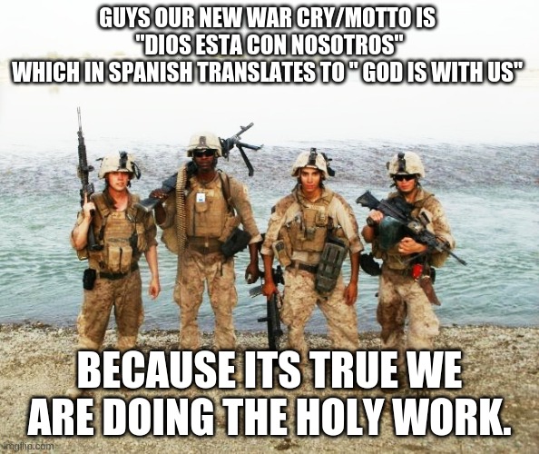 I put it in spanish because im a beaner lol at first it was latin but spanish is cooler | GUYS OUR NEW WAR CRY/MOTTO IS 
"DIOS ESTA CON NOSOTROS"
WHICH IN SPANISH TRANSLATES TO " GOD IS WITH US"; BECAUSE ITS TRUE WE ARE DOING THE HOLY WORK. | image tagged in marine corps | made w/ Imgflip meme maker