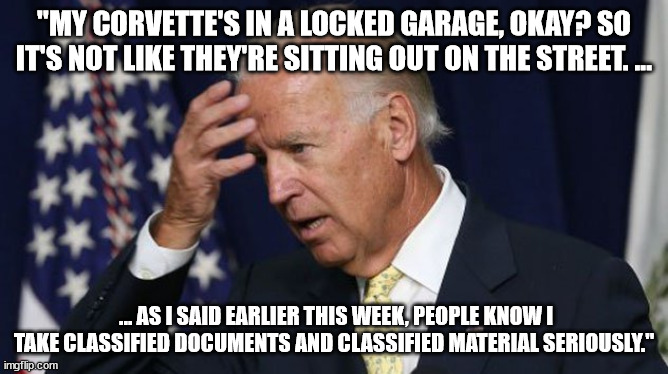 Joe Biden worries | "MY CORVETTE'S IN A LOCKED GARAGE, OKAY? SO IT'S NOT LIKE THEY'RE SITTING OUT ON THE STREET. ... ... AS I SAID EARLIER THIS WEEK, PEOPLE KNOW I TAKE CLASSIFIED DOCUMENTS AND CLASSIFIED MATERIAL SERIOUSLY." | image tagged in joe biden worries | made w/ Imgflip meme maker