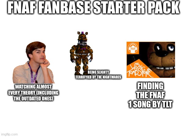 FNAF FANBASE STARTER PACK; BEING SLIGHTY TERRIFYIED BY THE NIGHTMARES; WATCHING ALMOST EVERY THEORY (INCLUDING THE OUTDATED ONES); FINDING THE FNAF 1 SONG BY TLT | made w/ Imgflip meme maker