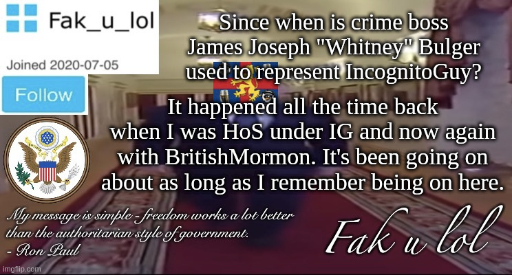 out of the loop | Since when is crime boss James Joseph "Whitney" Bulger used to represent IncognitoGuy? It happened all the time back when I was HoS under IG and now again with BritishMormon. It's been going on about as long as I remember being on here. | image tagged in w i d e fak_u_lol presidential announcement template | made w/ Imgflip meme maker