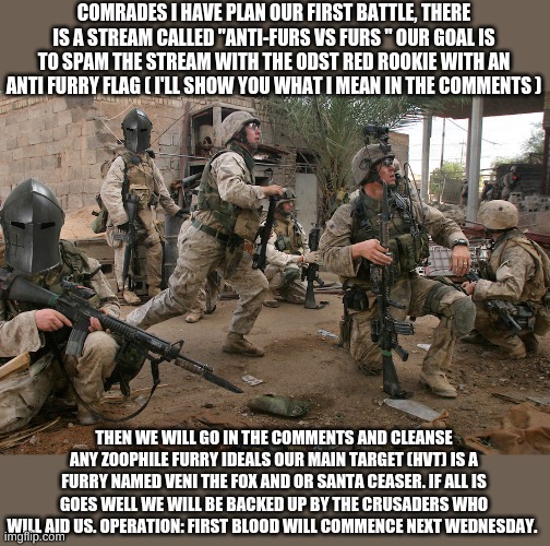 Yeeeahhhh | COMRADES I HAVE PLAN OUR FIRST BATTLE, THERE IS A STREAM CALLED "ANTI-FURS VS FURS " OUR GOAL IS TO SPAM THE STREAM WITH THE ODST RED ROOKIE WITH AN ANTI FURRY FLAG ( I'LL SHOW YOU WHAT I MEAN IN THE COMMENTS ); THEN WE WILL GO IN THE COMMENTS AND CLEANSE ANY ZOOPHILE FURRY IDEALS OUR MAIN TARGET (HVT) IS A FURRY NAMED VENI THE FOX AND OR SANTA CEASER. IF ALL IS GOES WELL WE WILL BE BACKED UP BY THE CRUSADERS WHO WILL AID US. OPERATION: FIRST BLOOD WILL COMMENCE NEXT WEDNESDAY. | image tagged in marines,aftf | made w/ Imgflip meme maker