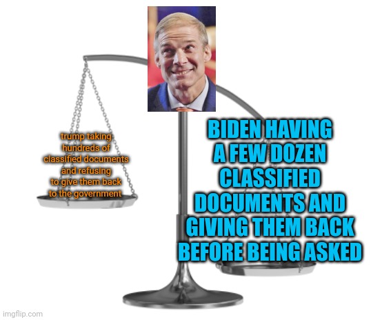 Fair and Un-Balanced | BIDEN HAVING A FEW DOZEN CLASSIFIED DOCUMENTS AND GIVING THEM BACK BEFORE BEING ASKED; trump taking hundreds of classified documents and refusing to give them back to the government | image tagged in fair and un-balanced,gym jordan,house unjudiciary committee,trump,biden,classified | made w/ Imgflip meme maker