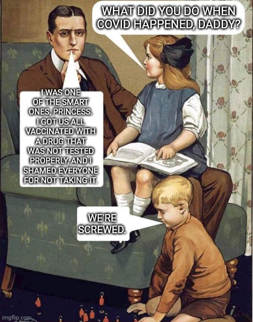 And Shame on you for refusing it, too. | WHAT DID YOU DO WHEN COVID HAPPENED, DADDY? I WAS ONE OF THE SMART ONES, PRINCESS. I GOT US ALL VACCINATED WITH A DRUG THAT WAS NOT TESTED PROPERLY, AND I SHAMED EVERYONE FOR NOT TAKING IT. WE'RE SCREWED. | image tagged in dad legend | made w/ Imgflip meme maker