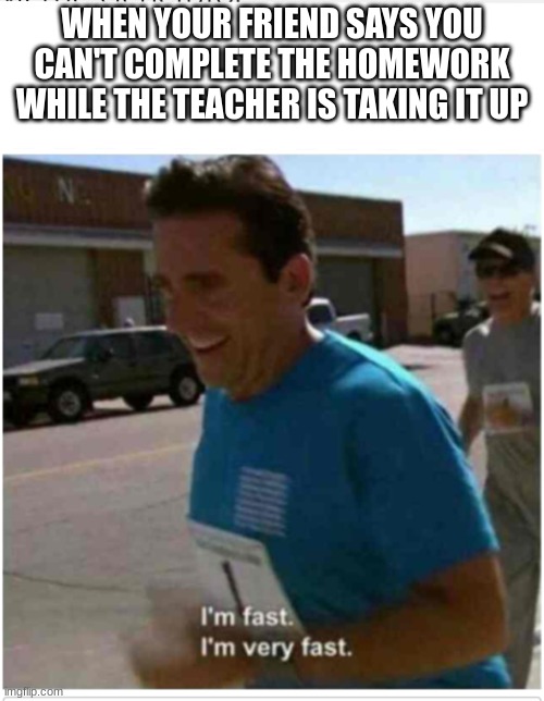 I'm fast I'm very fast | WHEN YOUR FRIEND SAYS YOU CAN'T COMPLETE THE HOMEWORK WHILE THE TEACHER IS TAKING IT UP | image tagged in i'm fast i'm very fast | made w/ Imgflip meme maker