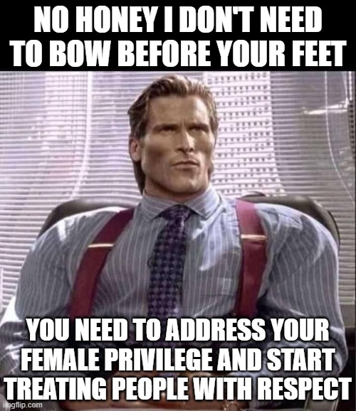 Address your privilege you infallible mumpsimus | NO HONEY I DON'T NEED TO BOW BEFORE YOUR FEET; YOU NEED TO ADDRESS YOUR FEMALE PRIVILEGE AND START TREATING PEOPLE WITH RESPECT | image tagged in patrick bateman gigachad | made w/ Imgflip meme maker