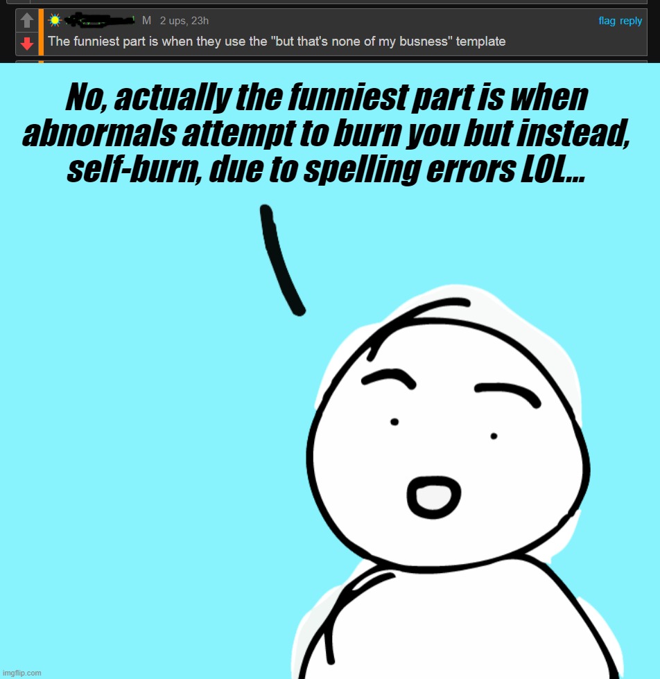 Can't make this stuff up, the memes make themselves... | No, actually the funniest part is when
abnormals attempt to burn you but instead,
self-burn, due to spelling errors LOL... | image tagged in welcome to imgflip,meanwhile on imgflip,the daily struggle imgflip edition,politics,stream,idiots | made w/ Imgflip meme maker