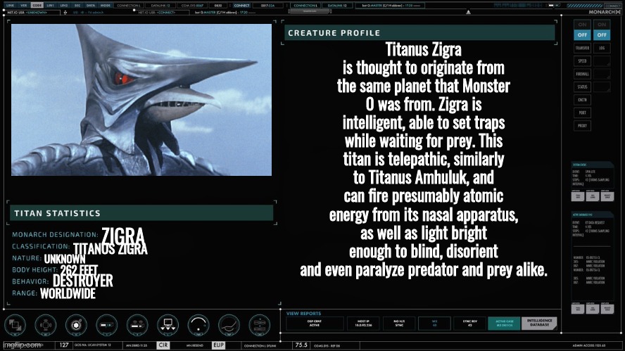 Godzilla and Gamera should be targeting Zigra soon. | Titanus Zigra is thought to originate from the same planet that Monster 0 was from. Zigra is intelligent, able to set traps while waiting for prey. This titan is telepathic, similarly to Titanus Amhuluk, and can fire presumably atomic energy from its nasal apparatus, as well as light bright enough to blind, disorient and even paralyze predator and prey alike. ZIGRA; TITANUS ZIGRA; UNKNOWN; 262 FEET; DESTROYER; WORLDWIDE | made w/ Imgflip meme maker