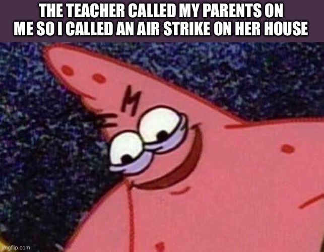 Air strike incoming | THE TEACHER CALLED MY PARENTS ON ME SO I CALLED AN AIR STRIKE ON HER HOUSE | image tagged in evil patrick | made w/ Imgflip meme maker