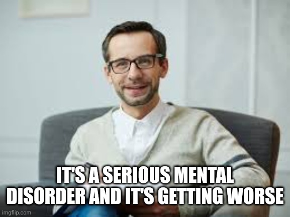 Psychiatrist | IT'S A SERIOUS MENTAL DISORDER AND IT'S GETTING WORSE | image tagged in psychiatrist | made w/ Imgflip meme maker