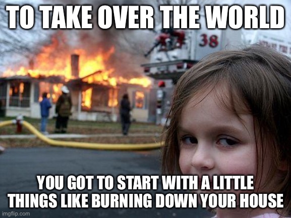 Me hahaha | TO TAKE OVER THE WORLD; YOU GOT TO START WITH A LITTLE THINGS LIKE BURNING DOWN YOUR HOUSE | made w/ Imgflip meme maker