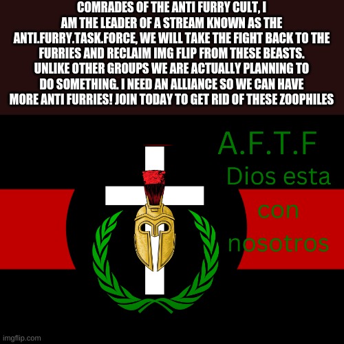 Alliance? MN:yes | COMRADES OF THE ANTI FURRY CULT, I AM THE LEADER OF A STREAM KNOWN AS THE ANTI.FURRY.TASK.FORCE, WE WILL TAKE THE FIGHT BACK TO THE FURRIES AND RECLAIM IMG FLIP FROM THESE BEASTS. UNLIKE OTHER GROUPS WE ARE ACTUALLY PLANNING TO DO SOMETHING. I NEED AN ALLIANCE SO WE CAN HAVE MORE ANTI FURRIES! JOIN TODAY TO GET RID OF THESE ZOOPHILES | image tagged in aftf normal | made w/ Imgflip meme maker
