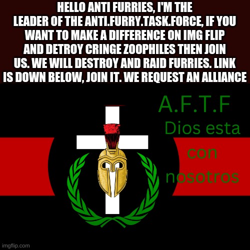 we request an alliance |  HELLO ANTI FURRIES, I'M THE LEADER OF THE ANTI.FURRY.TASK.FORCE, IF YOU WANT TO MAKE A DIFFERENCE ON IMG FLIP AND DETROY CRINGE ZOOPHILES THEN JOIN US. WE WILL DESTROY AND RAID FURRIES. LINK IS DOWN BELOW, JOIN IT. WE REQUEST AN ALLIANCE | image tagged in aftf normal | made w/ Imgflip meme maker