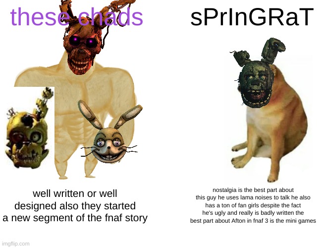 im not afraid springtrap fans | these chads; sPrInGRaT; well written or well designed also they started a new segment of the fnaf story; nostalgia is the best part about this guy he uses lama noises to talk he also has a ton of fan girls despite the fact he's ugly and really is badly written the best part about Afton in fnaf 3 is the mini games | image tagged in memes,buff doge vs cheems,fnaf,fnaf 3,rant | made w/ Imgflip meme maker