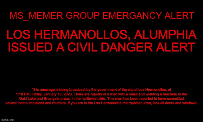Today is very cloudy and rainy in Los Hermanollos so it's pretty dark | LOS HERMANOLLOS, ALUMPHIA ISSUED A CIVIL DANGER ALERT; This message is being broadcast by the government of the city of Los Hermanollos, at 1:18 PM, Friday, January 13, 2023. There are reports of a man with a mask and wielding a machete in the Gold Lake and Briangate areas, in the northwest side. This man has been reported to have committed several home intrusions and murders. If you are in the Los Hermanollos metropolitan area, lock all doors and windows. | image tagged in msmg eas | made w/ Imgflip meme maker